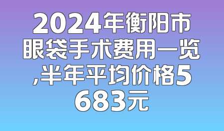 2024年衡阳市眼袋手术费用一览，半年平均价格5683元