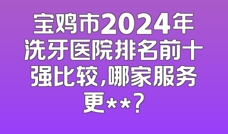 宝鸡市2024年洗牙医院排名前十强比较，哪家服务更**？