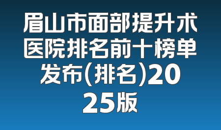 眉山市面部提升术医院排名前十榜单发布（排名）2025版