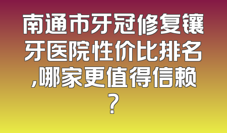 南通市牙冠修复镶牙医院性价比排名，哪家更值得信赖？