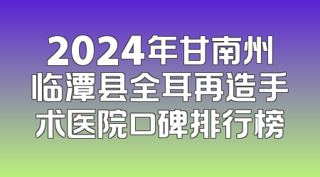 2024年甘南州临潭县全耳再造手术医院口碑排行榜