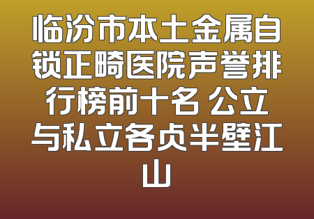 临汾市本土金属自锁正畸医院声誉排行榜前十名 公立与私立各占半壁江山