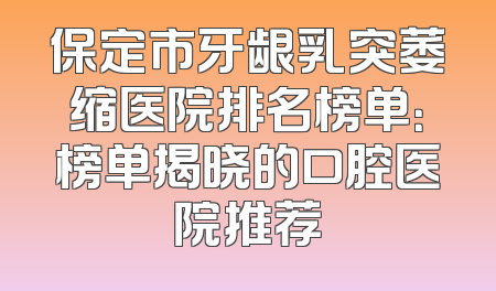 保定市牙龈乳突萎缩医院排名榜单：榜单揭晓的口腔医院推荐