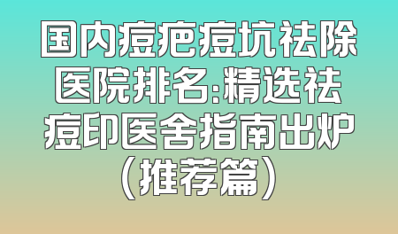 国内痘疤痘坑祛除医院排名：精选祛痘印医舍指南出炉（推荐篇）