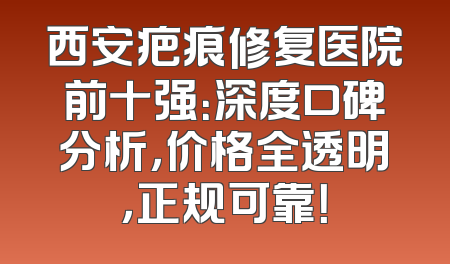 西安疤痕修复医院前十强：深度口碑分析，价格全透明，正规可靠！