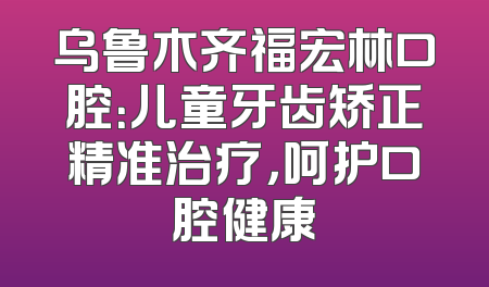 乌鲁木齐福宏林口腔：儿童牙齿矫正精准治疗，呵护口腔健康