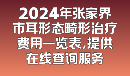 2024年张家界市耳形态畸形治疗费用一览表，提供在线查询服务