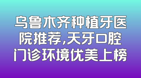 乌鲁木齐种植牙医院推荐，天牙口腔门诊环境优美上榜