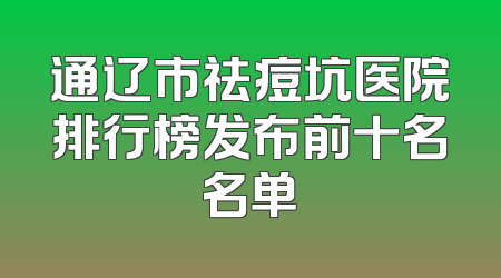 通辽市祛痘坑医院排行榜发布前十名名单