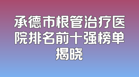 承德市根管治疗医院排名前十强榜单揭晓