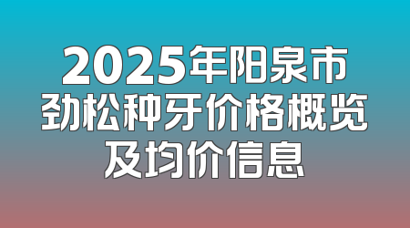 2025年阳泉市劲松种牙价格概览及均价信息
