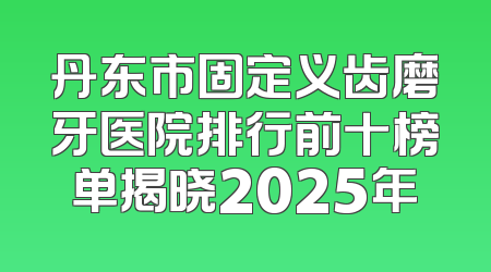 丹东市固定义齿磨牙医院排行前十榜单揭晓2025年