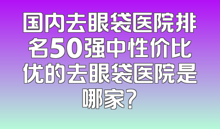 国内去眼袋医院排名50强中性价比优的去眼袋医院是哪家？