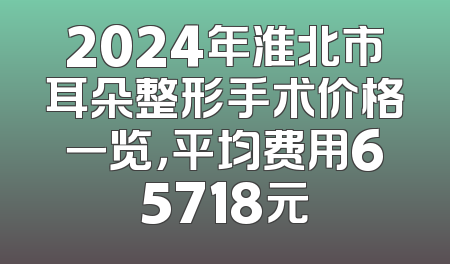 2024年淮北市耳朵整形手术价格一览，平均费用65718元