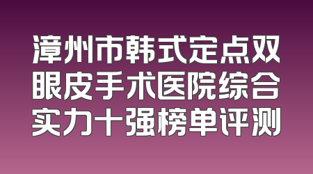 漳州市韩式定点双眼皮手术医院综合实力十强榜单评测