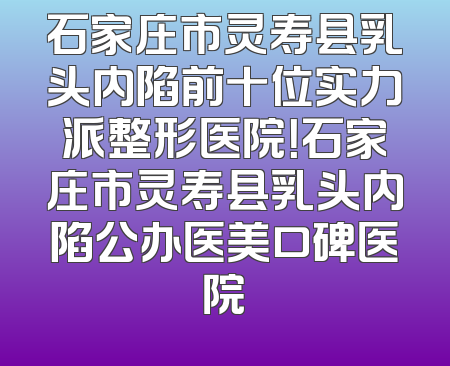 石家庄市灵寿县乳头内陷前十位实力派整形医院！石家庄市灵寿县乳头内陷公办医美口碑医院