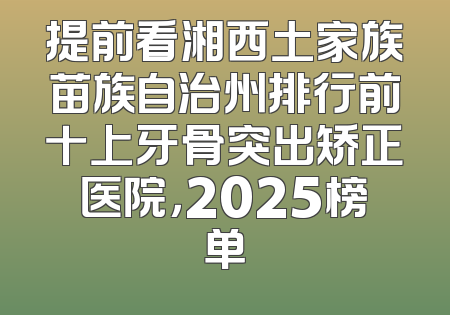 提前看湘西土家族苗族自治州排行前十上牙骨突出矫正医院，2025榜单