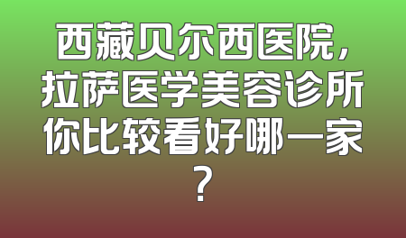 西藏贝尔西医院，拉萨医学美容诊所你比较看好哪一家？
