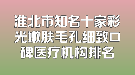 淮北市知名十家彩光嫩肤毛孔细致口碑医疗机构排名