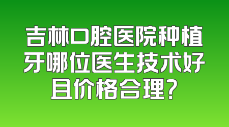 吉林口腔医院种植牙哪位医生技术好且价格合理？