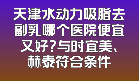 天津水动力吸脂去副乳哪个医院便宜又好？与时宜美、赫泰符合条件