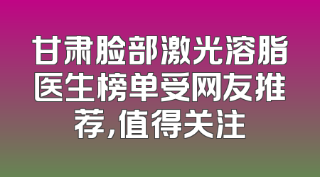 甘肃脸部激光溶脂医生榜单受网友推荐，值得关注