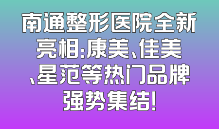 南通整形医院全新亮相：康美、佳美、星范等热门品牌强势集结！
