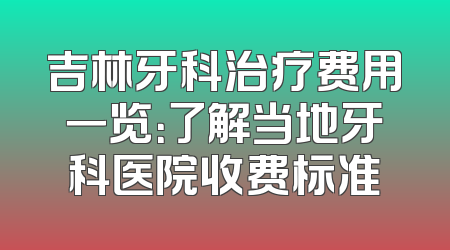 吉林牙科治疗费用一览：了解当地牙科医院收费标准