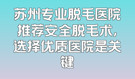苏州专业脱毛医院推荐安全脱毛术，选择优质医院是关键