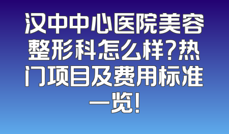汉中中心医院美容整形科怎么样？热门项目及费用标准一览！