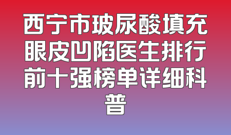 西宁市玻尿酸填充眼皮凹陷医生排行前十强榜单详细科普