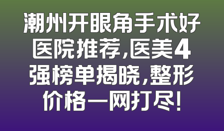 潮州开眼角手术好医院推荐，医美4强榜单揭晓，整形价格一网打尽！