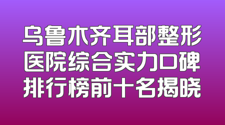 乌鲁木齐耳部整形医院综合实力口碑排行榜前十名揭晓