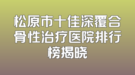 松原市十佳深覆合骨性治疗医院排行榜揭晓