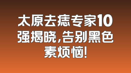 太原去痣专家10强揭晓，告别黑色素烦恼！