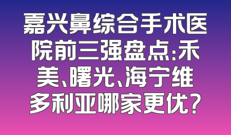 嘉兴鼻综合手术医院前三强盘点：禾美、曙光、海宁维多利亚哪家更优？