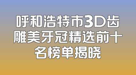 呼和浩特市3D齿雕美牙冠精选前十名榜单揭晓