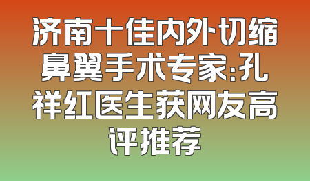 济南十佳内外切缩鼻翼手术专家：孔祥红医生获网友高评推荐