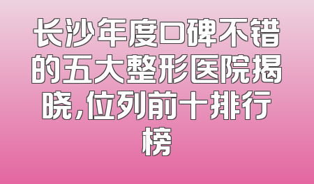 长沙年度口碑不错的五大整形医院揭晓，位列前十排行榜