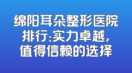 绵阳耳朵整形医院排行：实力卓越，值得信赖的选择