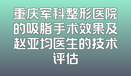 重庆军科整形医院的吸脂手术效果及赵亚均医生的技术评估