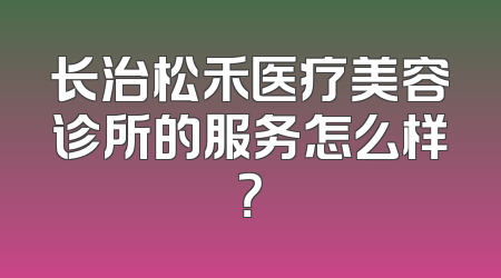 长治松禾医疗美容诊所的服务怎么样？