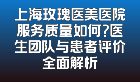 上海玫瑰医美医院服务质量如何？医生团队与患者评价全面解析