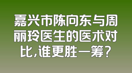 嘉兴市陈向东与周丽玲医生的医术对比，谁更胜一筹？