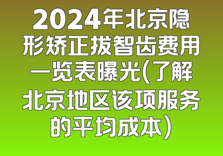 2024年北京隐形矫正拔智齿费用一览表曝光（了解北京地区该项服务的平均成本）
