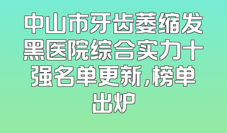 中山市牙齿萎缩发黑医院综合实力十强名单更新，榜单出炉