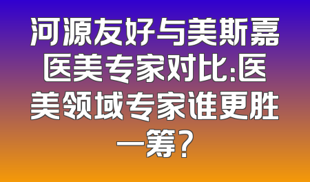 河源友好与美斯嘉医美专家对比：医美领域专家谁更胜一筹？