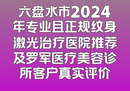 六盘水市2024年专业且正规纹身激光治疗医院推荐及罗军医疗美容诊所客户真实评价