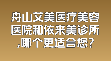 舟山艾美医疗美容医院和依来美诊所，哪个更适合您？