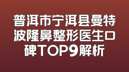 普洱市宁洱县曼特波隆鼻整形医生口碑TOP9解析